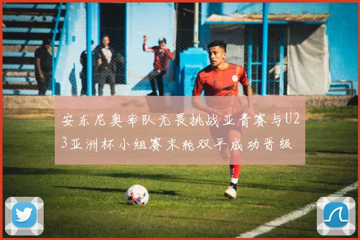 安东尼奥率队无畏挑战亚青赛与U23亚洲杯小组赛末轮双平成功晋级