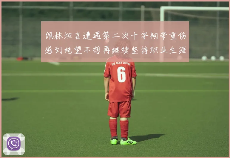 佩林坦言遭遇第二次十字韧带重伤感到绝望不想再继续坚持职业生涯