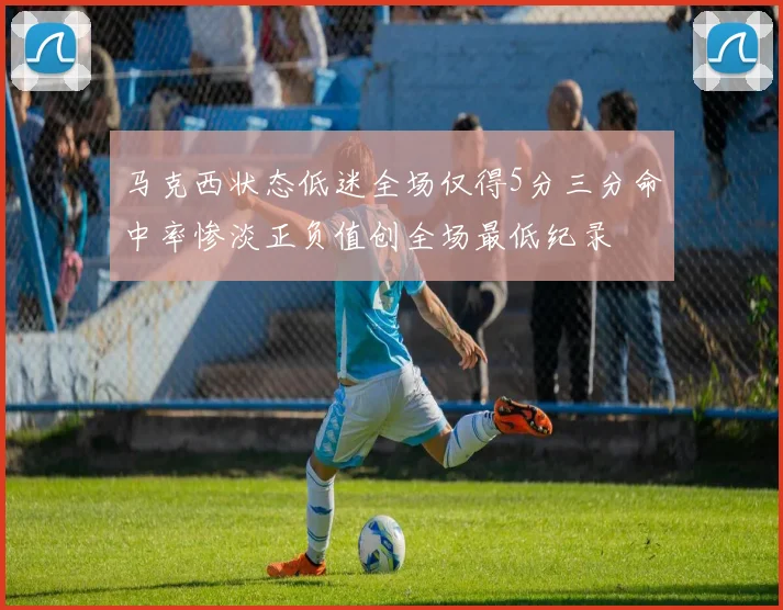 马克西状态低迷全场仅得5分三分命中率惨淡正负值创全场最低纪录
