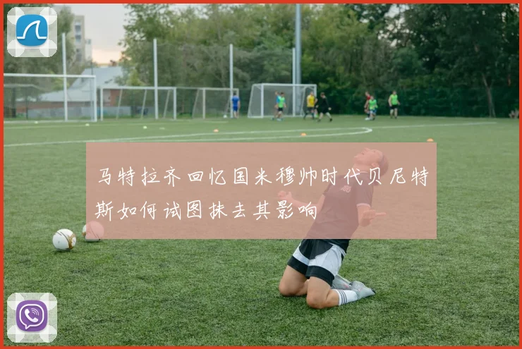 马特拉齐回忆国米穆帅时代贝尼特斯如何试图抹去其影响