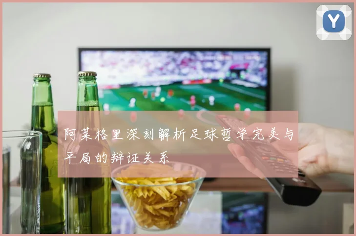 阿莱格里深刻解析足球哲学完美与平局的辩证关系
