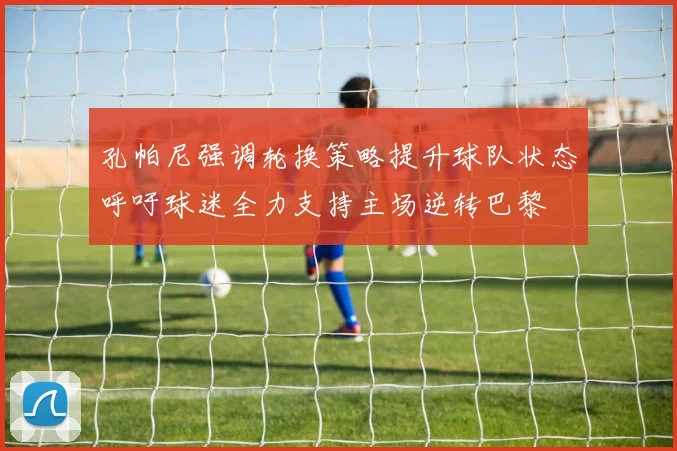 孔帕尼强调轮换策略提升球队状态呼吁球迷全力支持主场逆转巴黎