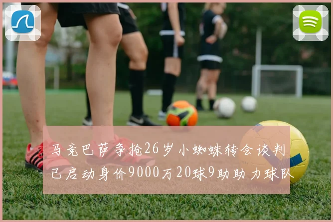 马竞巴萨争抢26岁小蜘蛛转会谈判已启动身价9000万20球9助助力球队