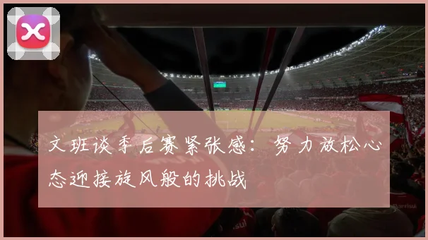 文班谈季后赛紧张感：努力放松心态迎接旋风般的挑战