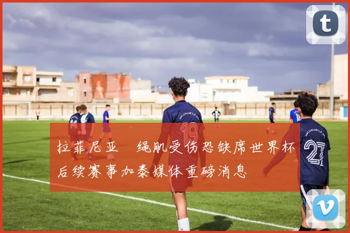 拉菲尼亚腘绳肌受伤恐缺席世界杯后续赛事加泰媒体重磅消息