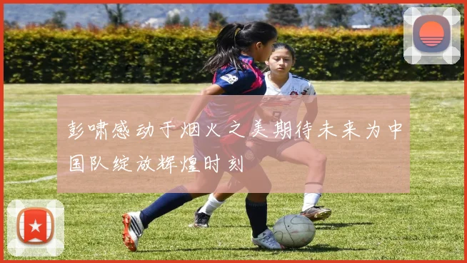 彭啸感动于烟火之美期待未来为中国队绽放辉煌时刻