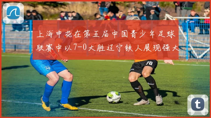 上海申花在第五届中国青少年足球联赛中以7-0大胜辽宁铁人展现强大实力