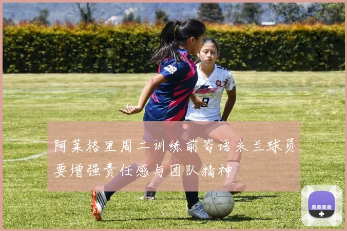 阿莱格里周二训练前寄语米兰球员要增强责任感与团队精神