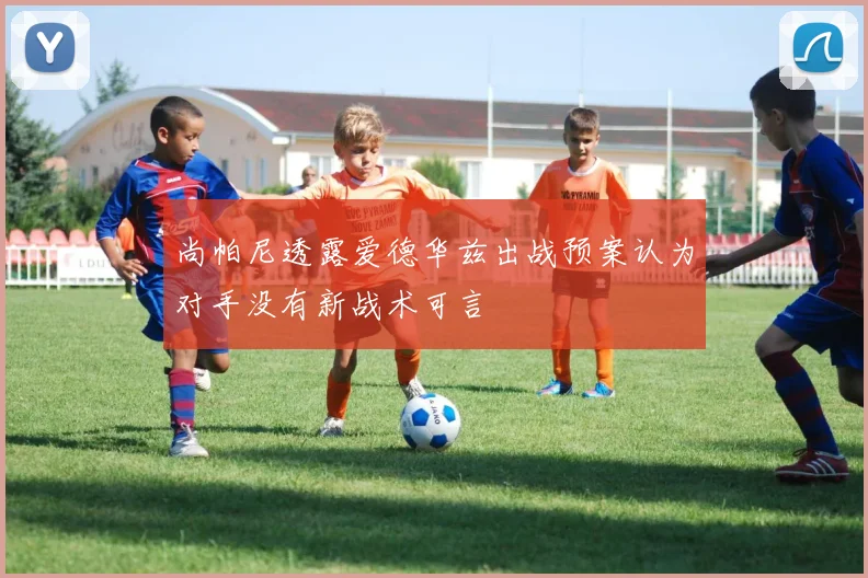 尚帕尼透露爱德华兹出战预案认为对手没有新战术可言