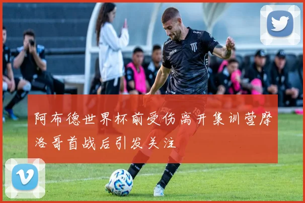 阿布德世界杯前受伤离开集训营摩洛哥首战后引发关注