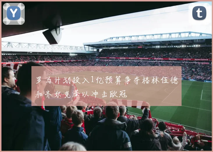 罗马计划投入1亿预算争夺格林伍德和齐尔克泽以冲击欧冠