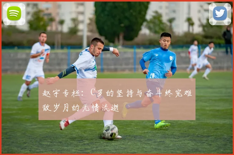 赵宇专栏：C罗的坚持与奋斗终究难敌岁月的无情流逝