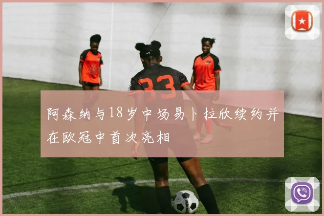 阿森纳与18岁中场易卜拉欣续约并在欧冠中首次亮相