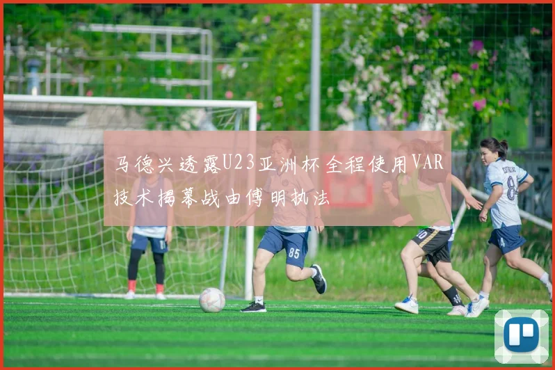 马德兴透露U23亚洲杯全程使用VAR技术揭幕战由傅明执法